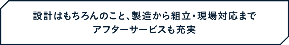 設計はもちろんのこと、製造から組立・現場対応までアフターサービスも充実